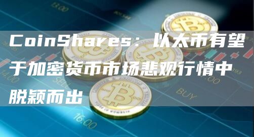 CoinShares：以太幣有望於加密貨幣市場悲觀行情中脫穎而出